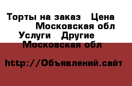Торты на заказ › Цена ­ 1 200 - Московская обл. Услуги » Другие   . Московская обл.